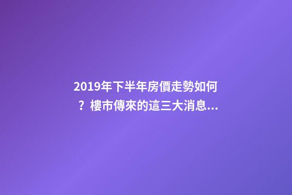 2019年下半年房價走勢如何？樓市傳來的這三大消息！